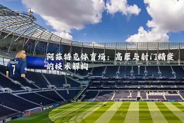 阿兹特克体育场：高原与射门精度的技术解构