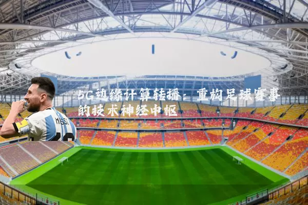 5G边缘计算转播:重构足球赛事的技术神经中枢