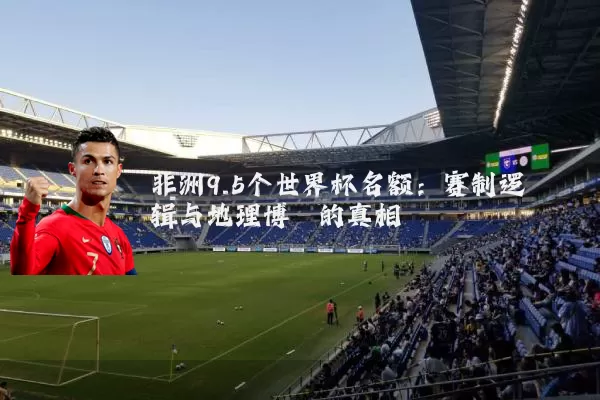 非洲9.5个世界杯名额：赛制逻辑与地理博弈的真相
